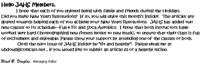 Text Box: Hello JAHS Members,	I hope that each of you enjoyed being with family and friends during the Holidays.Did you make New Years Resolutions?  If so, you will enjoy this months Insider.  The articles are geared towards helping each of you achieve your New Years Resolutions.  JAHS has added two  new classes to its scheduleFull & Fit and Soca Aerobics.  I know that both instructors have worked very hard choreographing new fitness moves to new music, to ensure that their class is full of excitement and enjoyable. Please show your support by attending one of the classes or both. 	 Until the next issue of JAHS Insider be fit and healthy.  Please email me at ubdoug@comcast.net , if you would like to submit an article (s) or a healthy recipe.Ursel B. Douglas, Managing Editor